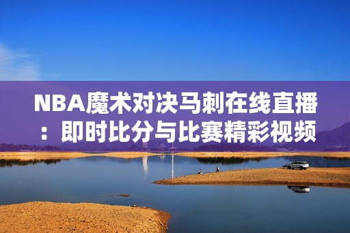NBA魔术对决马刺在线直播：即时比分与比赛精彩视频全程呈现