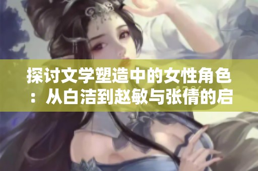探讨文学塑造中的女性角色：从白洁到赵敏与张倩的启示