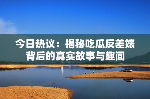今日热议：揭秘吃瓜反差婊背后的真实故事与趣闻