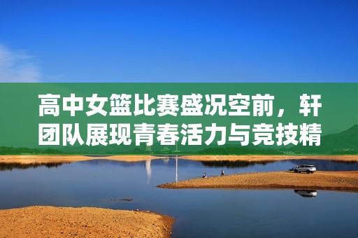 高中女篮比赛盛况空前，轩团队展现青春活力与竞技精神