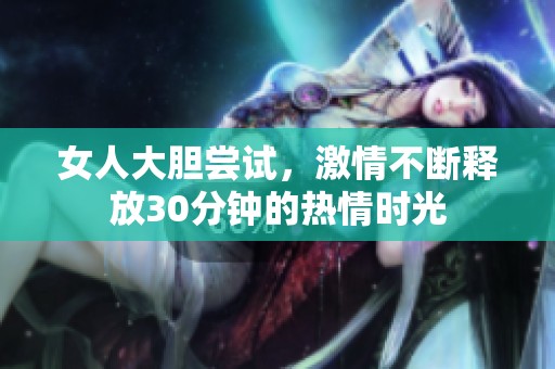 女人大胆尝试，激情不断释放30分钟的热情时光