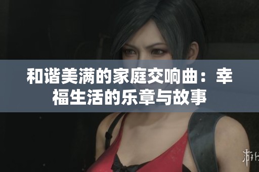 和谐美满的家庭交响曲：幸福生活的乐章与故事