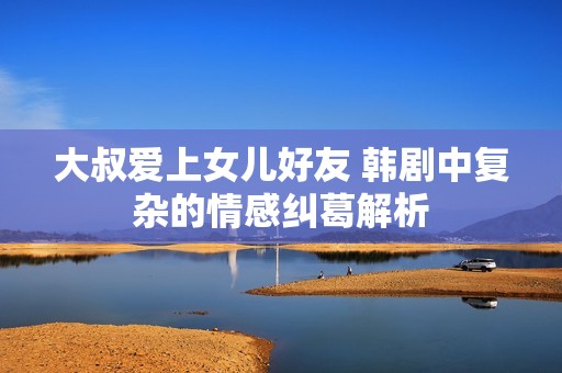 大叔爱上女儿好友 韩剧中复杂的情感纠葛解析