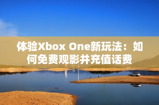 体验Xbox One新玩法：如何免费观影并充值话费