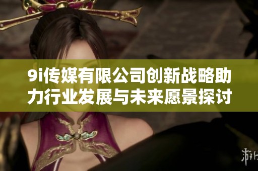 9i传媒有限公司创新战略助力行业发展与未来愿景探讨