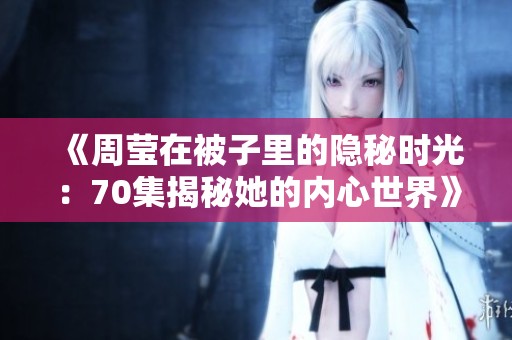 《周莹在被子里的隐秘时光：70集揭秘她的内心世界》