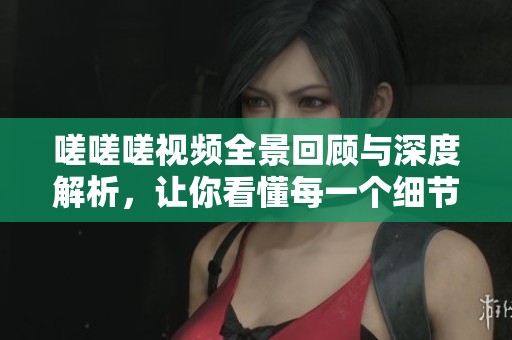 嗟嗟嗟视频全景回顾与深度解析，让你看懂每一个细节