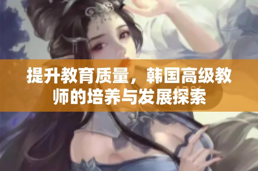 提升教育质量，韩国高级教师的培养与发展探索