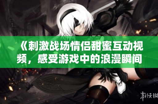 《刺激战场情侣甜蜜互动视频，感受游戏中的浪漫瞬间》