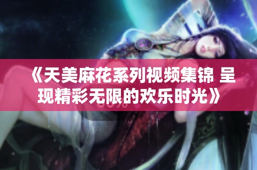 《天美麻花系列视频集锦 呈现精彩无限的欢乐时光》