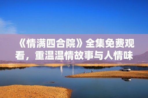 《情满四合院》全集免费观看，重温温情故事与人情味