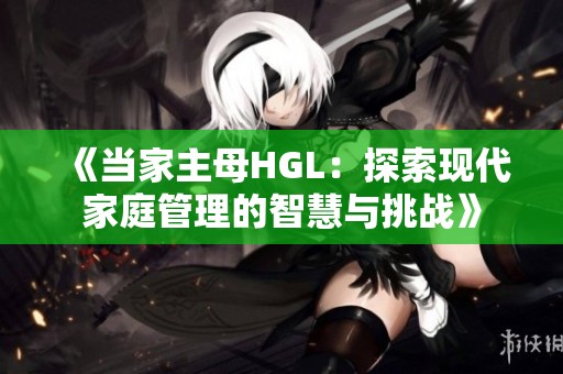 《当家主母HGL：探索现代家庭管理的智慧与挑战》