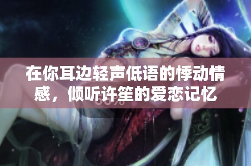 在你耳边轻声低语的悸动情感，倾听许笙的爱恋记忆