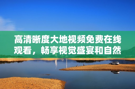 高清晰度大地视频免费在线观看，畅享视觉盛宴和自然之美