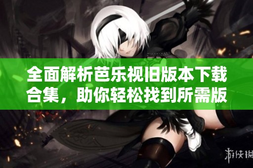 全面解析芭乐视旧版本下载合集，助你轻松找到所需版本
