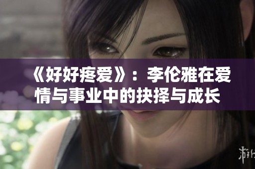 《好好疼爱》：李伦雅在爱情与事业中的抉择与成长