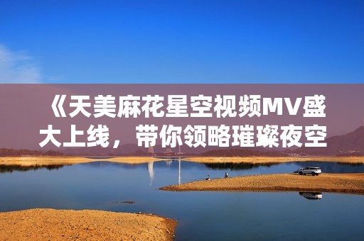 《天美麻花星空视频MV盛大上线，带你领略璀璨夜空之美》