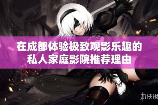 在成都体验极致观影乐趣的私人家庭影院推荐理由