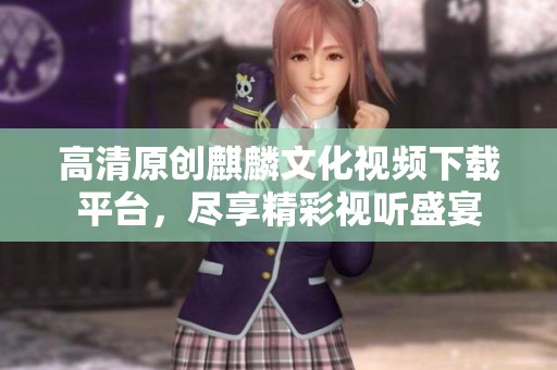 高清原创麒麟文化视频下载平台，尽享精彩视听盛宴