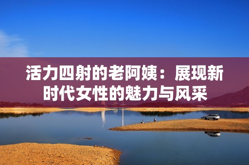 活力四射的老阿姨：展现新时代女性的魅力与风采