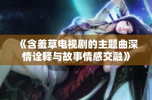 《含羞草电视剧的主题曲深情诠释与故事情感交融》