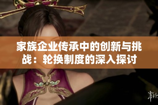 家族企业传承中的创新与挑战：轮换制度的深入探讨