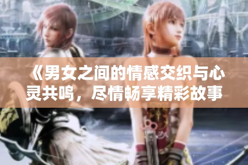 《男女之间的情感交织与心灵共鸣，尽情畅享精彩故事》