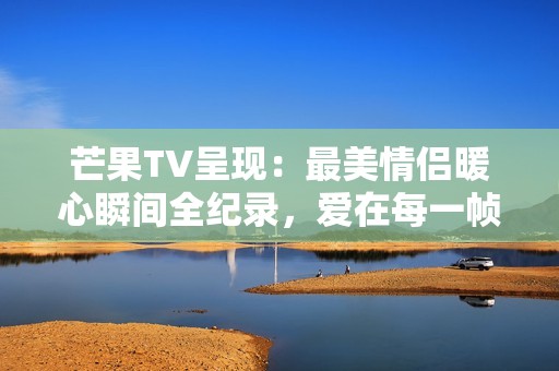 芒果TV呈现：最美情侣暖心瞬间全纪录，爱在每一帧