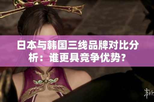 日本与韩国三线品牌对比分析：谁更具竞争优势？