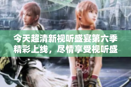 今天超清新视听盛宴第六季精彩上线，尽情享受视听盛筵