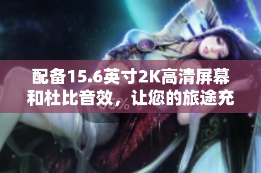 配备15.6英寸2K高清屏幕和杜比音效，让您的旅途充满乐趣与享受