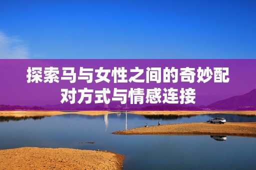 探索马与女性之间的奇妙配对方式与情感连接