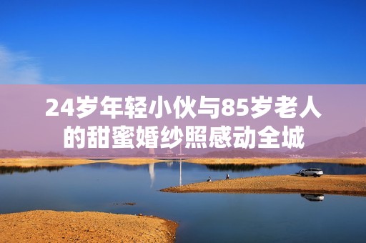 24岁年轻小伙与85岁老人的甜蜜婚纱照感动全城