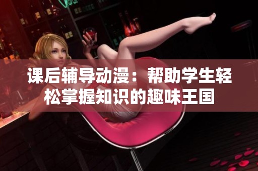课后辅导动漫：帮助学生轻松掌握知识的趣味王国