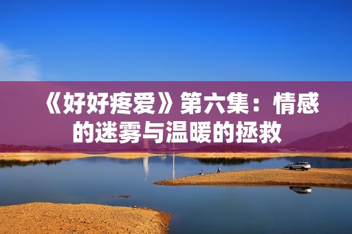 《好好疼爱》第六集：情感的迷雾与温暖的拯救