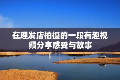 在理发店拍摄的一段有趣视频分享感受与故事