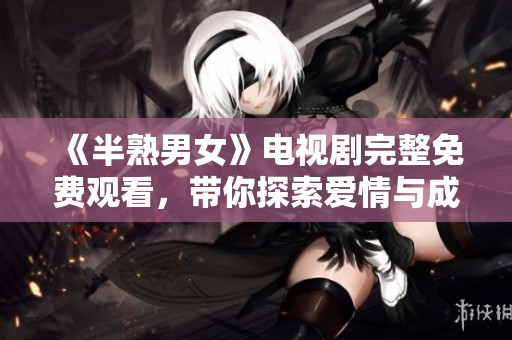 《半熟男女》电视剧完整免费观看，带你探索爱情与成长的故事
