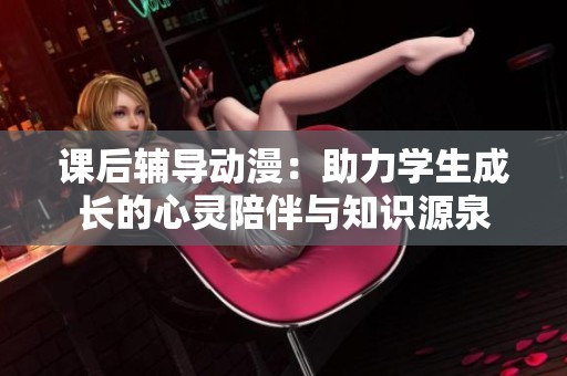 课后辅导动漫：助力学生成长的心灵陪伴与知识源泉