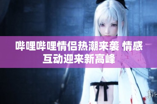 哔哩哔哩情侣热潮来袭 情感互动迎来新高峰
