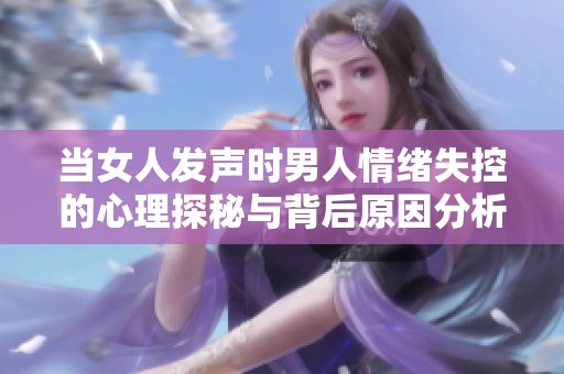 当女人发声时男人情绪失控的心理探秘与背后原因分析