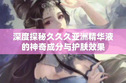 深度探秘久久久亚洲精华液的神奇成分与护肤效果
