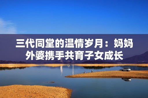 三代同堂的温情岁月：妈妈外婆携手共育子女成长