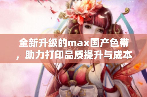 全新升级的max国产色带，助力打印品质提升与成本降低