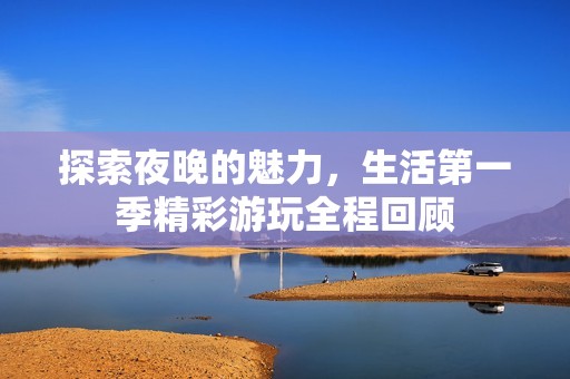 探索夜晚的魅力，生活第一季精彩游玩全程回顾