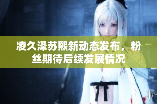 凌久泽苏熙新动态发布，粉丝期待后续发展情况
