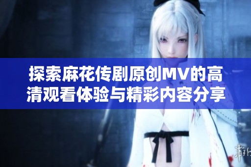 探索麻花传剧原创MV的高清观看体验与精彩内容分享