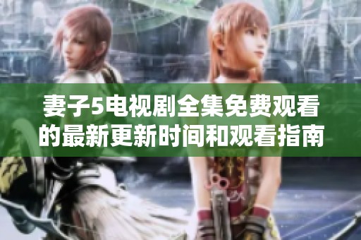 妻子5电视剧全集免费观看的最新更新时间和观看指南