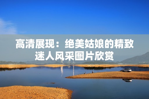 高清展现：绝美姑娘的精致迷人风采图片欣赏