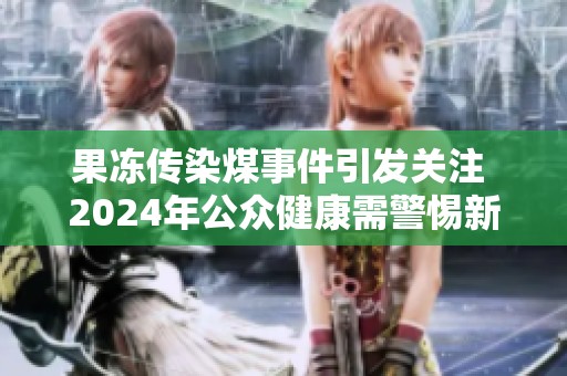 果冻传染煤事件引发关注 2024年公众健康需警惕新风险