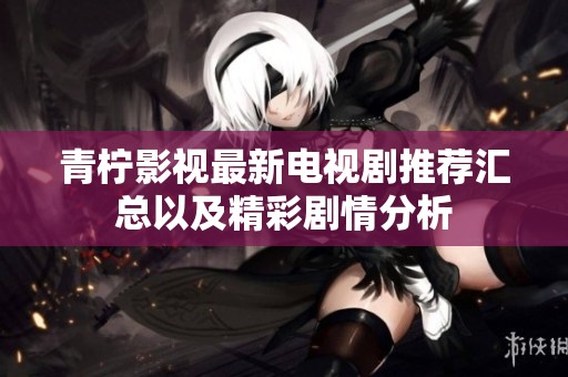 青柠影视最新电视剧推荐汇总以及精彩剧情分析